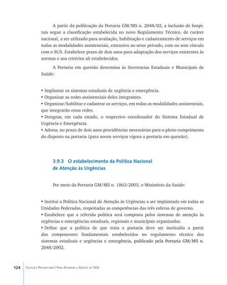 124 Coleção Progestores | Para Entender a Gestão do SUS
A partir da publicação da Portaria GM/MS n. 2048/02, a inclusão de hospi-
tais segue a classificação estabelecida no novo Regulamento Técnico, de caráter
nacional, a ser utilizado para avaliação, habilitação e cadastramento de serviços em
todas as modalidades assistenciais, extensivo ao setor privado, com ou sem vínculo
com o SUS. Estabelece prazo de dois anos para adaptação dos serviços existentes às
normas e aos critérios ali estabelecidos.
A Portaria em questão determina às Secretarias Estaduais e Municipais de
Saúde:
• Implantar os sistemas estaduais de urgência e emergência.
•	Organizar as redes assistenciais deles integrantes.
•	Organizar/habilitar e cadastrar os serviços, em todas as modalidades assistenciais,
que integrarão estas redes.
•	Designar, em cada estado, o respectivo coordenador do Sistema Estadual de
Urgência e Emergência.
•	Adotar, no prazo de dois anos providências necessárias para o pleno cumprimento
do disposto na portaria (para novos serviços vigora a portaria em questão).
3.9.3 O estabelecimento da Política Nacional
de Atenção às Urgências
Por meio da Portaria GM/MS n. 1863/2003, o Ministério da Saúde:
•	Institui a Política Nacional de Atenção às Urgências a ser implantada em todas as
Unidades Federadas, respeitadas as competências das três esferas de governo.
•	Estabelece que a referida política será composta pelos sistemas de atenção às
urgências e emergências estaduais, regionais e municipais organizadas.
•	Define que a política de que trata a portaria deve ser instituída a partir
dos componentes fundamentais estabelecidos no regulamento técnico dos
sistemas estaduais e urgências e eme������������������������������������������rgência, publicado pela Portaria GM/MS n.
2048/2002.
livro9f1.indd 124 2/21/aaaa 10:16:51
 