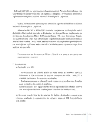 125Média e alta Complexidade no SUS
•	Delega à SAS/MS, por intermédio do Departamento de Atenção Especializada e da
Coordenação Geral de Urgência e Emergência, a adoção de providencias necessárias
à plena estruturação da Política Nacional de Atenção às Urgências.
Outras normas foram editadas para estruturar aspectos específicos da Política
Nacional de Atenção às Urgências.
A Portaria GM/MS n. 1864/2003 institui o componente pré-hospitalar móvel
da Política Nacional de Atenção às Urgências, por intermédio da implantação de
Serviços de Atendimento Móvel de Urgência (Samu 192), suas Centrais de Regula-
ção (Central Samu 192), cuja estruturação e operacionalização foram estabelecidas
na Portaria GM/MS n. 2627/2004, e seus Núcleos de Educação em Urgência (NEU),
em municípios e regiões de todo o território brasileiro, como a priemira etapa desta
política, abrangendo:
Financiamento do Atendimento Móvel (Samu), por meio de recursos para
investimentos e custeio:
1) Investimento:
a) Aquisição pelo MS:
• ������������������������������������������������������������������650 unidades de Suporte Básico de Vida, sendo 1:100.000 a 150.000
habitantes e 150 unidades de suporte avançado de vida, 1:400.000 a
450.000 habitantes, devidamente equipadas.
• ����������������������������������������������������������������������Equipamentos para os laboratórios de ensino em procedimentos de saúde
para os núcleos de ensino de urgência.
Essas unidades e esse equipamentos foram repassados aos estados, ao DF e
aos municípios mediante celebração de convênio de cessão de uso.
b) Recursos transferidos às Secretarias de Saúde, destinados a construção,
reforma, ampliação e equipamentos de softwares para até 152 Centrais Samu
192, sendo:
livro9f1.indd 125 2/21/aaaa 10:16:51
 