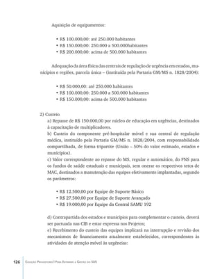 126 Coleção Progestores | Para Entender a Gestão do SUS
Aquisição de equipamentos:
•	R$ 100.000,00: até 250.000 habitantes
•	R$ 150.000,00: 250.000 a 500.000habitantes
•	R$ 200.000,00: acima de 500.000 habitantes
Adequação da área física das centrais de regulação de urgência em estados, mu-
nicípios e regiões, parcela única – (instituída pela Portaria GM/MS n. 1828/2004):
•	R$ 50.000,00: até 250.000 habitantes
•	R$ 100.000,00: 250.000 a 500.000 habitantes
•	R$ 150.000,00: acima de 500.000 habitantes
2) Custeio
a) Repasse de R$ 150.000,00 por núcleo de educação em urgências, destinados
à capacitação de multiplicadores.
b) Custeio do componente pré-hospitalar móvel e sua central de regulação
médica, instituído pela Portaria GM/MS n. 1828/2004, com responsabilidade
compartilhada, de forma tripartite (União – 50% do valor estimado, estados e
municípios).
c) Valor correspondente ao repasse do MS, regular e automático, do FNS para
os fundos de saúde estaduais e municipais, sem onerar os respectivos tetos de
MAC, destinados a manutenção das equipes efetivamente implantadas, segundo
os parâmetros:
•������������������������������������������R$ 12.500,00 por Equipe de Suporte Básico
•��������������������������������������������R$ 27.500,00 por Equipe de Suporte Avançado
• �������������������������������������������R$ 19.000,00 por Equipe da Central SAMU 192
d) Contrapartida dos estados e municípios para complementar o custeio, deverá
ser pactuada nas CIB e estar expressa nos Projetos;
e) Recebimento do custeio das equipes implicará na interrupção e revisão dos
mecanismos de financiamento atualmente estabelecidos, correspondentes às
atividades de atenção móvel às urgências:
livro9f1.indd 126 2/21/aaaa 10:16:51
 