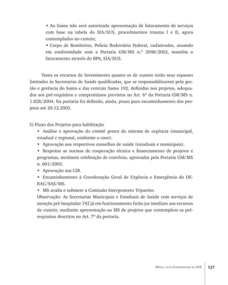 127Média e alta Complexidade no SUS
•	Ao Samu não será autorizada apresentação de faturamento de serviços
com base na tabela do SIA/SUS, procedimentos trauma I e II, agora
contemplados no custeio;
•	Corpo de Bombeiros, Polícia Rodoviária Federal, cadastradas, atuando
em conformidade com a Portaria GM/MS n.º 2048/2002, mantém o
faturamento através do BPA, SIA/SUS.
Tanto os recursos de Investimento quanto os de custeio terão seus repasses
limitados às Secretarias de Saúde qualificadas, que se responsabilizarem pela ges-
tão e gerência do Samu e das centrais Samu 192, definidas nos projetos, adequa-
dos aos pré-requisitos e compromissos previstos no Art. 6º da Portaria GM/MS n.
1.828/2004. Na portaria foi definido, ainda, prazo para encaminhamento dos pro-
jetos até 20.12.2003.
3) Fluxo dos Projetos para habilitação
•	 Análise e aprovação do comitê gestor do sistema de urgência (municipal,
estadual e regional, conforme o caso).
•	 Aprovação nos respectivos conselhos de saúde (estaduais e municipais).
•	 Respeitar as normas de cooperação técnica e financiamento de projetos e
programas, mediante celebração de convênio, aprovadas pela Portaria GM/MS
n. 601/2003.
•	 Aprovação nas CIB.
•	 Encaminhamento à Coordenação Geral de Urgência e Emergência do DE-
RAC/SAS/MS.
•	 MS avalia e submete a Comissão Intergestores Tripartite.
Observação: As Secretarias Municipais e Estaduais de Saúde com serviços de
atenção pré-hospitalar 192 já em funcionamento farão jus imediato aos recursos
de custeio, mediante apresentação ao MS de projetos que contemplem os pré-
requisitos descritos no Art. 7º da portaria.
livro9f1.indd 127 2/21/aaaa 10:16:52
 