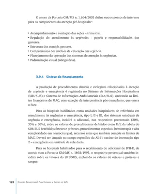 128 Coleção Progestores | Para Entender a Gestão do SUS
O anexo da Portaria GM/MS n. 1.864/2003 define outros pontos de interesse
para os componentes da atenção pré-hospitalar:
•	Acompanhamento e avaliação das ações – trimestral.
•	Regulação do atendimento às urgências – papéis e responsabilidades dos
gestores.
•	Estrutura dos comitês gestores.
•	Compromissos dos núcleos de educação em urgência.
•	Planejamento da operação dos sistemas de atenção às urgências.
•	Padronização visual (obrigatória).
3.9.4 Síntese do financiamento
A produção de procedimentos clínicos e cirúrgicos relacionados à atenção
de urgência e emergência é registrada no Sistema de Informações Hospitalares
(SIH/SUS) e Sistema de Informações Ambulatoriais (SIA/SUS), onerando os limi-
tes financeiros de MAC, com exceção de intercorrência pós-transplante, que onera
o Faec.
Para os hospitais habilitados como unidades hospitalares de referência em
atendimento às urgências e emergência, tipo I, II e III, dos sistemas estaduais de
urgência e emergência, incidirá o adicional, nos respectivos percentuais (20%,
35% e 50%), sobre os valores de procedimentos definidos como U/E da tabela do
SIH/SUS (excluídos órteses e próteses, procedimentos especiais, hemoterapia e alta
complexidade em neurocirurgia), recursos estes que também compõe os limites de
MAC. Deverá ser lançado no campo específico da AIH o caráter de internação tipo
2 – emergência em unidade de referência.
Para os hospitais habilitados para o recebimento do adicional de IVH-E, de
acordo com a Portaria GM/MS n. 1692/1995, o respectivo percentual também in-
cidirá sobre os valores do SIH/SUS, excluindo os valores de órteses e próteses e
sangue.
livro9f1.indd 128 2/21/aaaa 10:16:52
 