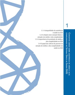 Conceitosgeraissobreassistênciademédiaealta
complexidadenoSistemaÚnicodeSaúde(SUS)
1
1.1 A integralidade da assistência
à saúde no SUS
	 1.2 A relação entre atenção básica e
atenção em média e alta complexidade
	 1.3 A importância da produção de média e
alta complexidade no SUS
	 1.4 O papel das esferas de governo na
atenção de média e alta complexidade em
saúde no SUS
livro9f1.indd 13 2/21/aaaa 10:16:39
 