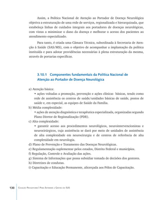 130 Coleção Progestores | Para Entender a Gestão do SUS
Assim, a Política Nacional de Atenção ao Portador de Doença Neurológica
objetiva a estruturação de uma rede de serviços, regionalizada e hierarquizada, que
estabeleça linhas de cuidados integrais aos portadores de doenças neurológicas,
com vistas a minimizar o dano da doença e melhorar o acesso dos pacientes ao
atendimento especializado.
Para tanto, é criada uma Câmara Técnica, subordinada à Secretaria de Aten-
ção à Saúde (SAS/MS), com o objetivo de acompanhar a implantação da política
instituída e para adotar providências necessárias à plena estruturação da mesma,
através de portarias específicas.
3.10.1 Componentes fundamentais da Política Nacional de
Atenção ao Portador de Doença Neurológica
a) Atenção básica:
• ações voltadas a promoção, prevenção e ações clínicas básicas, tendo como
rede de assistência os centros de saúde/unidades básicas de saúde, postos de
saúde e, em especial, as equipes de Saúde da Família.
b) Média complexidade:
• ações de atenção diagnóstica e terapêutica especializada, organizadas segundo
Plano Diretor de Regionalização (PDR).
c) Alta complexidade:
• garantir acesso aos procedimentos neurológicos, neurointervencionistas e
neurocirúrgicos, cuja assistência se dará por meio de unidades de assistência
de alta complexidade em neurocirurgia e de centros de referência de alta
complexidade em neurologia.
d) Plano de Prevenção e Tratamento das Doenças Neurológicas.
e) Regulamentação suplementar pelos estados, Distrito Federal e municípios.
f) Regulação, Controle e Avaliação das ações.
g) Sistema de Informações que possa subsidiar tomada de decisões dos gestores.
h) Diretrizes de condutas.
i) Capacitação e Educação Permanente, alicerçada aos Pólos de Capacitação.
livro9f1.indd 130 2/21/aaaa 10:16:52
 