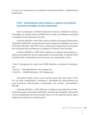 131Média e alta Complexidade no SUS
j) Acesso aos medicamentos da assistência Farmacêutica Básica e Medicamentos
Excepcionais.
3.10.2 Estruturação das redes estaduais ou regionais de assistência
ao paciente neurológico em alta complexidade
Antes da instituição da Política Nacional de Atenção ao Portador de Doença
Neurológica, já existiam normas do Ministério da Saúde, que definiam a prestação
e realização de procedimentos desta área.
A Portaria SAS/MS n. 046/1994, incluiu na tabela do Sistema de Informações
Hospitalares (SIH/SUS), os procedimentos para tratamento da Epilepsia e por meio
da Portaria SAS/MS n. 050/1997 revê os critérios para cadastramento de hospitais
para realização dos procedimentos de Epilepsia no Sistema Único de Saúde.
A Portaria GM/MS n. 2.920/1998 estabeleceu as condições para hospitais re-
alizarem procedimentos de alta complexidade em neurocirurgia, no Sistema Único
de Saúde (SUS), classificando-os em três níveis, por complexidade, sendo:
• Nível I, abrangência de região com 50.000 habitantes, realizando 48 cirurgias/
ano.
• Nível II, > 200.000 habitantes, 96 cirurgias/ano.
• Nível III, > 500.000 habitantes, 120 cirurgias/ano.
Esta portaria define, ainda, os pré-requisitos para cada nível, sendo o nível
III o de maior complexidade, e determina a necessidade de credenciamento por
meio de processo, demonstrando o cumprimento das normas, encaminhado à
SAS/MS.
A Portaria GM/MS n. 2.922/1998 cria os códigos de procedimentos no Siste-
ma de Informações Hospitalares (SIH/SUS), exclusivos para hospitais credenciados
em alta complexidade para neurocirurgia, níveis I, II e III, mantendo apenas alguns
códigos para cobrança em hospitais gerais.
livro9f1.indd 131 2/21/aaaa 10:16:52
 