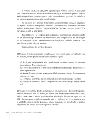 132 Coleção Progestores | Para Entender a Gestão do SUS
A Portaria MS/SAS n. 756/2005 (que revoga a Portaria SAS/MS n. 391/2005
que tratava do mesmo assunto) conceituou serviços, estabeleceu prazos, fluxos e
exigências mínimas para integrar as redes estaduais e/ou regionais de assistência
ao paciente neurológico na alta complexidade.
As unidades e os centros de referência devem atender, ainda, às exigências
da Agência Nacional de Vigilância Sanitária (Anvisa) quanto à área física estabele-
cida na Resolução da Diretoria Colegiada (RDC) n. 50/2002, alterada pelas RDC n.
307/2002 e RDC n. 189/2003.
Essa rede deve ser composta por unidades de assistência de alta complexida-
de em neurocirurgia e centros de referência de alta complexidade em neurologia.
As normas gerais para o credenciamento/habilitação das unidades e centros cons-
tam do anexo I da referida portaria.
Características dos serviços da rede:
1) Unidade de assistência de alta complexidade em neurocirurgia – deverão oferecer,
no mínimo, os três primeiros serviços descritos a seguir.
a) Serviço de assistência de alta complexidade em neurocirurgia do trauma e
anomalias do desenvolvimento.
b) Serviço de assistência de alta complexidade em neurocirurgia da coluna e dos
nervos periféricos.
c) Serviço de assistência de alta complexidade em neurocirurgia dos tumores do
sistema nervoso.
d) Serviço de assistência de alta complexidade em neurocirurgia vascular.
e) Serviço de assistência de alta complexidade em neurocirurgia da dor funcio-
nal.
2) Centro de referência de alta complexidade em neurologia – deve ser hospital de
ensino, certificado pelo MS e MEC, de acordo com a Portaria Interministerial MEC/
MS n. 1.000/2004. ��������������������������������������������������������������Cabe ao gestor estadual a indicação dos centros, apreciada em
CIB. Os centros de referência deverão oferecer todos os serviços previstos para
a unidade acima descrita, podendo, ainda, credenciar-se, atendendo às normas
específicas, em um ou mais dos seguintes serviços:
livro9f1.indd 132 2/21/aaaa 10:16:52
 
