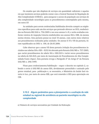 134 Coleção Progestores | Para Entender a Gestão do SUS
Os estados que não dispõem de serviços em quantidade suficiente e aqueles
em que inexistem serviços poderão contar com a Central Nacional de Regulação de
Alta Complexidade (CNRAC), para assegurar o acesso da população aos serviços de
alta complexidade neurológica para os procedimentos contemplados pela mesma,
em outra UF.
As unidades para serem credenciadas/habilitadas deverão cumprir as exigên-
cias específicas para cada um dos serviços que pretende oferecer ao SUS, estabeleci-
das na Portaria MS/SAS n. 756/2005 e nos seus anexos I e II, e serão avaliadas con-
forme roteiros de inspeção/vistoria estabelecidos nos anexos IIIA e IIIB, da mesma
norma técnica. Esta portaria possui no total 10 anexos, com outros itens relativos
aos procedimentos realizados pelas unidades. Os anexos V, VI e VII da portaria, fo-
ram republicados no DOU n. 100, de 26.05.2006.
Cabe observar que o anexo VII desta portaria (relação dos procedimentos in-
cluídos nas tabelas SIA e SIH – SUS) foi alterado pela Portaria SAS/MS n. 757/2005,
que exclui procedimentos da tabela SIA e SIH/SUS e inclui novos procedimentos
na tabela do SIA-SUS, por meio de Autorização de Procedimentos de Alta Comple-
xidade/Custo (Apac). Esta portaria revoga o Parágrafo 2º do Artigo 6º da Portaria
SAS/MS n. 296/1999.
Fluxo para credenciamento/habilitação – segue o descrito no capítulo 2, ca-
bendo o envio à SAS/MS do anexo IIIA, devidamente preenchido e assinado pelo
gestor estadual, para publicação e, se necessário, o Ministério da Saúde fará vis-
toria in loco, por meio do anexo IIIB, que será remetido à SES para apreciação em
CIB.
3.10.3 Alguns parâmetros para o planejamento e a avaliação da rede
estadual ou regional de assistência ao paciente neurológico na alta
complexidade
a) Número de serviços necessários por Unidade da Federação
livro9f1.indd 134 2/21/aaaa 10:16:52
 