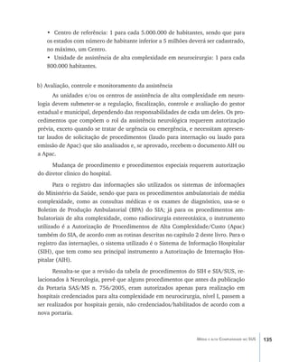 135Média e alta Complexidade no SUS
•	 Centro de referência: 1 para cada 5.000.000 de habitantes, sendo que para
os estados com número de habitante inferior a 5 milhões deverá ser cadastrado,
no máximo, um Centro.
•	 Unidade de assistência de alta complexidade em neurocirurgia: 1 para cada
800.000 habitantes.
b) Avaliação, controle e monitoramento da assistência
As unidades e/ou os centros de assistência de alta complexidade em neuro-
logia devem submeter-se a regulação, fiscalização, controle e avaliação do gestor
estadual e municipal, dependendo das responsabilidades de cada um deles. Os pro-
cedimentos que compõem o rol da assistência neurológica requerem autorização
prévia, exceto quando se tratar de urgência ou emergência, e necessitam apresen-
tar laudos de solicitação de procedimentos (laudo para internação ou laudo para
emissão de Apac) que são analisados e, se aprovado, recebem o documento AIH ou
a Apac.
Mudança de procedimento e procedimentos especiais requerem autorização
do diretor clinico do hospital.
Para o registro das informações são utilizados os sistemas de informações
do Ministério da Saúde, sendo que para os procedimentos ambulatoriais de média
complexidade, como as consultas médicas e os exames de diagnóstico, usa-se o
Boletim de Produção Ambulatorial (BPA) do SIA; já para os procedimentos am-
bulatoriais de alta complexidade, como radiocirurgia estereotáxica, o instrumento
utilizado é a Autorização de Procedimentos de Alta Complexidade/Custo (Apac)
também do SIA, de acordo com as rotinas descritas no capítulo 2 deste livro. Para o
registro das internações, o sistema utilizado é o Sistema de Informação Hospitalar
(SIH), que tem como seu principal instrumento a Autorização de Internação Hos-
pitalar (AIH).
Ressalta-se que a revisão da tabela de procedimentos do SIH e SIA/SUS, re-
lacionados à Neurologia, prevê que alguns procedimentos que antes da publicação
da Portaria SAS/MS n. 756/2005, eram autorizados apenas para realização em
hospitais credenciados para alta complexidade em neurocirurgia, nível I, passem a
ser realizados por hospitais gerais, não credenciados/habilitados de acordo com a
nova portaria.
livro9f1.indd 135 2/21/aaaa 10:16:52
 