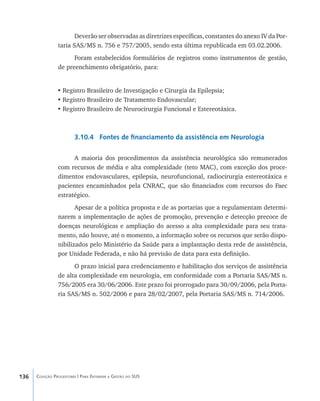 136 Coleção Progestores | Para Entender a Gestão do SUS
Deverão ser observadas as diretrizes específicas, constantes do anexo IV da Por-
taria SAS/MS n. 756 e 757/2005, sendo esta última republicada em 03.02.2006.
Foram estabelecidos formulários de registros como instrumentos de gestão,
de preenchimento obrigatório, para:
•	Registro Brasileiro de Investigação e Cirurgia da Epilepsia;
•	Registro Brasileiro de Tratamento Endovascular;
•	Registro Brasileiro de Neurocirurgia Funcional e Estereotáxica.
3.10.4 Fontes de financiamento da assistência em Neurologia
A maioria dos procedimentos da assistência neurológica são remunerados
com recursos de média e alta complexidade (teto MAC), com exceção dos proce-
dimentos endovasculares, epilepsia, neurofuncional, radiocirurgia estereotáxica e
pacientes encaminhados pela CNRAC, que são financiados com recursos do Faec
estratégico.
Apesar de a política proposta e de as portarias que a regulamentam determi-
narem a implementação de ações de promoção, prevenção e detecção precoce de
doenças neurológicas e ampliação do acesso a alta complexidade para seu trata-
mento, não houve, até o momento, a informação sobre os recursos que serão dispo-
nibilizados pelo Ministério da Saúde para a implantação desta rede de assistência,
por Unidade Federada, e não há previsão de data para esta definição.
O prazo inicial para credenciamento e habilitação dos serviços de assistência
de alta complexidade em neurologia, em conformidade com a Portaria SAS/MS n.
756/2005 era 30/06/2006. Este prazo foi prorrogado para 30/09/2006, pela Porta-
ria SAS/MS n. 502/2006 e para 28/02/2007, pela Portaria SAS/MS n. 714/2006.
livro9f1.indd 136 2/21/aaaa 10:16:52
 