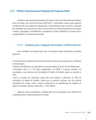 137Média e alta Complexidade no SUS
3.11 Política Nacional para Hospitais de Pequeno Porte
A Política Nacional para Hospitais de Pequeno Porte foi instituída pelo Minis-
tério da Saúde, por meio da Portaria MS/GM n. 1.044/2004, tendo como objetivo
a utilização de um modelo de organização e financiamento que estimule a inserção
dos Hospitais que possuem de cinco a trinta leitos na rede hierarquizada de atenção
à saúde, agregando resolubilidade e qualidade às ações definidas de acordo com a
complexidade da assistência prestada.
3.11.1 Condições para a integração dos hospitais à Política Nacional
São condições necessárias para que os hospitais sejam integrados à política
proposta.
•	Serem hospitais públicos ou privados sem fins lucrativos, que possuam o certificado
de filantrópico.
•	Estarem localizados em municípios ou microrregiões com até 30 mil habitantes.
•	Possuírem entre 5 e 30 leitos cadastrados no CNES e estarem situados em
municípios, com cobertura da Estratégia de Saúde da Família, igual ou superior a
70%.
•	Para os estados da Amazônia Legal não será exigida a cobertura de 70% da
Estratégia da Saúde da Família, desde que os gestores tenham, em seus planos
municipais de saúde, ações e metas progressivas de qualificação de equipes de
Saúde da Família (Portaria MS/GM n. 1.955/2006).
Algumas ações estratégicas, estabelecidas por essa política, que deverão ser
cumpridas pelos estabelecimentos de saúde.
livro9f1.indd 137 2/21/aaaa 10:16:52
 