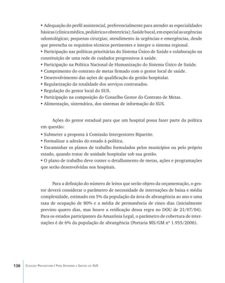 138 Coleção Progestores | Para Entender a Gestão do SUS
•	Adequação do perfil assistencial, preferencialmente para atender as especialidades
básicas(clínicamédica,pediátricaeobstetrícia);Saúdebucal,emespecialasurgências
odontológicas; pequenas cirurgias; atendimento às urgências e emergências, desde
que preencha os requisitos técnicos pertinentes e integre o sistema regional.
•	Participação nas políticas prioritárias do Sistema Único de Saúde e colaboração na
constituição de uma rede de cuidados progressivos à saúde.
•	Participação na Política Nacional de Humanização do Sistema Único de Saúde.
•	Cumprimento do contrato de metas firmado com o gestor local de saúde.
•	Desenvolvimento das ações de qualificação da gestão hospitalar.
•	Regularização da totalidade dos serviços contratados.
•	Regulação do gestor local do SUS.
•	Participação na composição do Conselho Gestor do Contrato de Metas.
•	Alimentação, sistemática, dos sistemas de informação do SUS.
Ações do gestor estadual para que um hospital possa fazer parte da política
em questão:
•	Submeter a proposta à Comissão Intergestores Bipartite.
•	Formalizar a adesão do estado à política.
•	Encaminhar os planos de trabalho formulados pelos municípios ou pelo próprio
estado, quando tratar de unidade hospitalar sob sua gestão.
•	O plano de trabalho deve conter o detalhamento de metas, ações e programações
que serão desenvolvidas nos hospitais.
Para a definição do número de leitos que serão objeto da orçamentação, o ges-
tor deverá considerar o parâmetro de necessidade de internações de baixa e média
complexidade, estimado em 5% da população da área de abrangência ao ano e uma
taxa de ocupação de 80% e a média de permanência de cinco dias (inicialmente
previsto quatro dias, mas houve a retificação dessa regra no DOU de 21/07/04).
Para os estados participantes da Amazônia Legal, o parâmetro de cobertura de inter-
nações é de 6% da população de abrangência (Portaria MS/GM nº 1.955/2006).
livro9f1.indd 138 2/21/aaaa 10:16:52
 