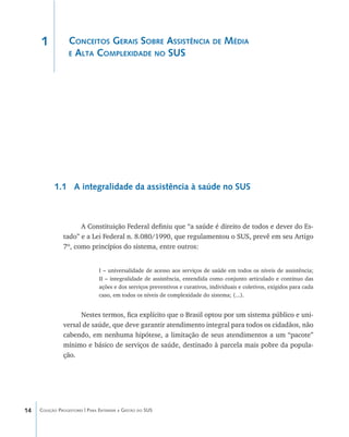 14 Coleção Progestores | Para Entender a Gestão do SUS
Conceitos Gerais Sobre Assistência de Média
e Alta Complexidade no SUS
1.1 A integralidade da assistência à saúde no SUS
A Constituição Federal definiu que “a saúde é direito de todos e dever do Es-
tado” e a Lei Federal n. 8.080/1990, que regulamentou o SUS, prevê em seu Artigo
7º, como princípios do sistema, entre outros:
I – universalidade de acesso aos serviços de saúde em todos os níveis de assistência;
II – integralidade de assistência, entendida como conjunto articulado e contínuo das
ações e dos serviços preventivos e curativos, individuais e coletivos, exigidos para cada
caso, em todos os níveis de complexidade do sistema; (...).
Nestes termos, fica explícito que o Brasil optou por um sistema público e uni-
versal de saúde, que deve garantir atendimento integral para todos os cidadãos, não
cabendo, em nenhuma hipótese, a limitação de seus atendimentos a um “pacote”
mínimo e básico de serviços de saúde, destinado à parcela mais pobre da popula-
ção.
1
livro9f1.indd 14 2/21/aaaa 10:16:39
 