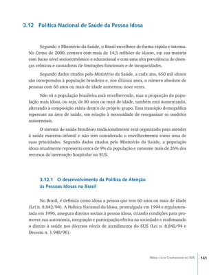 141Média e alta Complexidade no SUS
3.12 Política Nacional de Saúde da Pessoa Idosa
Segundo o Ministério da Saúde, o Brasil envelhece de forma rápida e intensa.
No Censo de 2000, contava com mais de 14,5 milhões de idosos, em sua maioria
com baixo nível socioeconômico e educacional e com uma alta prevalência de doen-
ças crônicas e causadoras de limitações funcionais e de incapacidades.
Segundo dados citados pelo Ministério da Saúde, a cada ano, 650 mil idosos
são incorporados à população brasileira e, nos últimos anos, o número absoluto de
pessoas com 60 anos ou mais de idade aumentou nove vezes.
Não só a população brasileira está envelhecendo, mas a proporção da popu-
lação mais idosa, ou seja, de 80 anos ou mais de idade, também está aumentando,
alterando a composição etária dentro do próprio grupo. Essa transição demográfica
repercute na área de saúde, em relação à necessidade de reorganizar os modelos
assistenciais.
O sistema de saúde brasileiro tradicionalmente está organizado para atender
à saúde materno-infantil e não tem considerado o envelhecimento como uma de
suas prioridades. Segundo dados citados pelo Ministério da Saúde, a população
idosa atualmente representa cerca de 9% da população e consome mais de 26% dos
recursos de internação hospitalar no SUS.
3.12.1 O desenvolvimento da Política de Atenção
às Pessoas Idosas no Brasil
No Brasil, é definida como idosa a pessoa que tem 60 anos ou mais de idade
(Lei n. 8.842/94). A Política Nacional do Idoso, promulgada em 1994 e regulamen-
tada em 1996, assegura direitos sociais à pessoa idosa, criando condições para pro-
mover sua autonomia, integração e participação efetiva na sociedade e reafirmando
o direito à saúde nos diversos níveis de atendimento do SUS (Lei n. 8.842/94 e
Decreto n. 1.948/96).
livro9f1.indd 141 2/21/aaaa 10:16:53
 