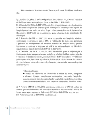 142 Coleção Progestores | Para Entender a Gestão do SUS
Diversas normas federais trataram da atenção à Saúde dos Idosos, desde en-
tão:
a) A Portaria GM/MS n. 1.395/1999 publicou, pela primeira vez, a Política Nacional
de Saúde do Idoso (revogada pela Portaria GM/MS n. 2.528/2006).
b) A Portaria GM/MS n. 2.414/1998 estabelece requisitos para o credenciamento
de Unidades hospitalares, critérios para realização de internação em regime de
hospital geriátrico e inclui, na tabela de procedimentos do Sistema de Informações
Hospitalares (SIH/SUS), os procedimentos para cobrança desta modalidade de
internação.
c) A Portaria GM/MS n. 280/1999 torna obrigatório aos hospitais públicos,
contratados e conveniados com o SUS, a viabilização de meios que permitam
a presença do acompanhante de pacientes acima de 60 anos de idade, quando
internados, e ����������������������������������������������������������autoriza a cobrança da diária do acompanhante no SIH/SUS,
regulamentada através da Portaria GM/MS n. 830/1999.
d) A Portaria GM/MS n. 702/2002, cria mecanismos para a organização e
implementação de redes estaduais de assistência à Saúde do Idoso e determina às
Secretarias de Saúde dos estados, dos municípios e do DF a adoção de providências
para implantação, bem como organização, habilitação e cadastramento dos centros
de referência que integrarão estas redes. ����������������������������������������Segundo esta portaria, a composição das
redes seria por:
•	Hospitais Gerais;
•	Centros de referência em assistência à Saúde do Idoso, adequado
a oferecer diversas modalidades assistenciais: Internação hospitalar,
atendimentoambulatorialespecializado,hospitaldiaeassistênciadomiciliar,
constituindo-se em referência para a rede de assistência à Saúde do Idoso.
e) A Portaria GM/MS n. 702/2002 determina, ainda, que a SAS/MS defina as
normas para cadastramento dos centros de referência de assistência à Saúde do
Idoso, o que ocorreu por meio da Portaria SAS/MS n. 249/2002 e seus anexos.
f) A Portaria SAS/MS n. 249/2002, prevê também:
livro9f1.indd 142 2/21/aaaa 10:16:53
 