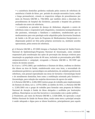 143Média e alta Complexidade no SUS
• a assistência domiciliar geriátrica realizada pelos centros de referência de
assistência à Saúde do Idoso, por período de atenção necessária (curta, média
e longa permanência), criando os respectivos códigos de procedimentos por
meio da Portaria GM/MS n. 738/2002, que também altera a descrição dos
procedimentos de hospital dia Geriátrico, passando a hospital dia geriátrico
realizado em centro de referência;
• a assistência ao portador de doença de Alzheimer, elegendo o centro de
referência como o responsável pelo diagnóstico, tratamento/acompanhamento
dos pacientes, orientação a familiares e cuidadores, estabelecendo que os
medicamentos para esta patologia serão adquiridos pelas Secretarias Estaduais
de Saúde e do DF, por meio do Programa de Medicamentos Excepcionais e a
dispensação poderá ser feita pelas próprias secretarias ou, mediante acordos
operacionais, pelos centros de referência.
g) A Portaria GM/MS n. 87/2003 designa a Fundação Nacional de Saúde/Centro
Nacional de Epidemiologia/Programa Nacional de Imunização, como entidade
responsável pela coordenação das ações de prevenção das doenças evitáveis para
imunização na população acima de 60 anos, incluindo as preconizadas pela OMS:
antipneumocócica e antigripal, revogando a Portaria GM/MS n. 99/1999 que
tratava do mesmo assunto.
h) A Lei n. 1.0741/2003, que estabeleceu o Estatuto do Idoso, reafirma os direitos
dos idosos na área de Saúde, estabelecendo entre seus itens, a necessidade do
atendimento geriátrico e gerontológico em ambulatórios, de unidades geriátricas de
referência, com pessoal especializado nas áreas de Geriatria e Gerontologia Social
e de atendimento domiciliar, bem como a reabilitação orientada pela Geriatria e
Gerontologia, para redução das seqüelas decorrentes do agravo da saúde.
i) A Portaria GM/MS n. 2.206/2003 institui grupo de trabalho para implementação
do Estatuto do Idoso, Lei n. 1.0741/2003, no âmbito do SUS, e a Portaria GM/MS
n. 2.205/2003 cria o grupo de trabalho para formular uma proposta de Política
Nacional de Atenção à Saúde do Idoso abrigados e acolhidos por Instituições
públicas, filantrópicas ou sem fins lucrativos e conveniadas com o poder público.
j) Finalmente, por meio da Portaria GM/MS n. 2.528/2006, foi aprovada a atual
Política Nacional de Saúde da Pessoa Idosa, tendo como meta a principal atenção
à saúde adequada e digna para os idosos brasileiros, principalmente para aquela
livro9f1.indd 143 2/21/aaaa 10:16:53
 