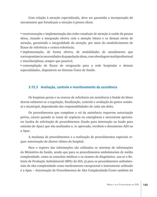 145Média e alta Complexidade no SUS
Com relação à atenção especializada, deve ser garantida a incorporação de
mecanismos que fortaleçam a atenção à pessoa idosa:
•	reestruturação e implementação das redes estaduais de atenção à saúde da pessoa
idosa, visando a integração efetiva com a atenção básica e os demais níveis de
atenção, garantindo a integralidade da atenção, por meio do estabelecimento de
fluxos de referência e contra-referência;
•	implementação, de forma efetiva, de modalidades de atendimento que
correspondamàsnecessidadesdapopulaçãoidosa,comabordagemmultiprofissional
e interdisciplinar, sempre que possível;
•	contemplação de fluxos de retaguarda para a rede hospitalar e demais
especialidades, disponíveis no Sistema Único de Saúde.
3.12.3 Avaliação, controle e monitoramento da assistência
Os hospitais gerais e os centros de referência em assistência à Saúde do Idoso
devem submeter-se a regulação, fiscalização, controle e avaliação do gestor estadu-
al e municipal, dependendo das responsabilidades de cada um deles.
Os procedimentos que compõem o rol da assistência requerem autorização
prévia, exceto quando se tratar de urgência ou emergência e necessitam apresen-
tar laudos de solicitação de procedimentos (laudo para internação ou laudo para
emissão de Apac) que são analisados e, se aprovado, recebem o documento AIH ou
a Apac.
A mudança de procedimentos e a realização de procedimentos especiais re-
quer autorização do diretor clínico do hospital.
Para o registro das informações são utilizados os sistemas de informações
do Ministério da Saúde, sendo que para os procedimentos ambulatoriais de média
complexidade, como as consultas médicas e os exames de diagnóstico, usa-se o Bo-
letim de Produção Ambulatorial (BPA) do SIA; já para os procedimentos ambulato-
riais de alta complexidade como medicamento excepcional o instrumento utilizado
é a Apac – Autorização de Procedimentos de Alta Complexidade/Custo também do
livro9f1.indd 145 2/21/aaaa 10:16:53
 
