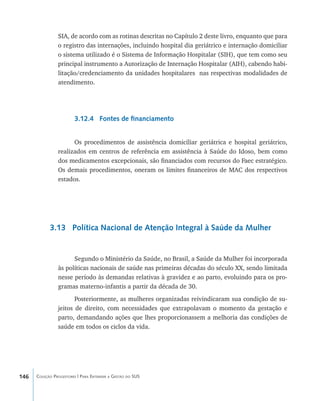 146 Coleção Progestores | Para Entender a Gestão do SUS
SIA, de acordo com as rotinas descritas no Capítulo 2 deste livro, enquanto que para
o registro das internações, incluindo hospital dia geriátrico e internação domiciliar
o sistema utilizado é o Sistema de Informação Hospitalar (SIH), que tem como seu
principal instrumento a Autorização de Internação Hospitalar (AIH), cabendo habi-
litação/credenciamento da unidades hospitalares nas respectivas modalidades de
atendimento.
3.12.4 Fontes de financiamento
Os procedimentos de assistência domiciliar geriátrica e hospital geriátrico,
realizados em centros de referência em assistência à Saúde do Idoso, bem como
dos medicamentos excepcionais, são financiados com recursos do Faec estratégico.
Os demais procedimentos, oneram os limites financeiros de MAC dos respectivos
estados.
3.13 Política Nacional de Atenção Integral à Saúde da Mulher
Segundo o Ministério da Saúde, no Brasil, a Saúde da Mulher foi incorporada
às políticas nacionais de saúde nas primeiras décadas do século XX, sendo limitada
nesse período às demandas relativas à gravidez e ao parto, evoluindo para os pro-
gramas materno-infantis a partir da década de 30.
Posteriormente, as mulheres organizadas reivindicaram sua condição de su-
jeitos de direito, com necessidades que extrapolavam o momento da gestação e
parto, demandando ações que lhes proporcionassem a melhoria das condições de
saúde em todos os ciclos da vida.
livro9f1.indd 146 2/21/aaaa 10:16:53
 