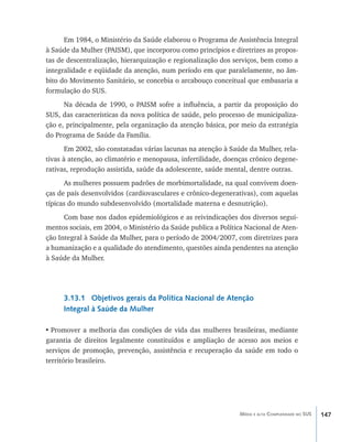 147Média e alta Complexidade no SUS
Em 1984, o Ministério da Saúde elaborou o Programa de Assistência Integral
à Saúde da Mulher (PAISM), que incorporou como princípios e diretrizes as propos-
tas de descentralização, hierarquização e regionalização dos serviços, bem como a
integralidade e eqüidade da atenção, num período em que paralelamente, no âm-
bito do Movimento Sanitário, se concebia o arcabouço conceitual que embasaria a
formulação do SUS.
Na década de 1990, o PAISM sofre a influência, a partir da proposição do
SUS, das características da nova política de saúde, pelo processo de municipaliza-
ção e, principalmente, pela organização da atenção básica, por meio da estratégia
do Programa de Saúde da Família.
Em 2002, são constatadas várias lacunas na atenção à Saúde da Mulher, rela-
tivas à atenção, ao climatério e menopausa, infertilidade, doenças crônico degene-
rativas, reprodução assistida, saúde da adolescente, saúde mental, dentre outras.
As mulheres possuem padrões de morbimortalidade, na qual convivem doen-
ças de país desenvolvidos (cardiovasculares e crônico-degenerativas), com aquelas
típicas do mundo subdesenvolvido (mortalidade materna e desnutrição).
Com base nos dados epidemiológicos e as reivindicações dos diversos segui-
mentos sociais, em 2004, o Ministério da Saúde publica a Política Nacional de Aten-
ção Integral à Saúde da Mulher, para o período de 2004/2007, com diretrizes para
a humanização e a qualidade do atendimento, questões ainda pendentes na atenção
à Saúde da Mulher.
3.13.1 Objetivos gerais da Política Nacional de Atenção
Integral à Saúde da Mulher
•	Promover a melhoria das condições de vida das mulheres brasileiras, mediante
garantia de direitos legalmente constituídos e ampliação de acesso aos meios e
serviços de promoção, prevenção, assistência e recuperação da saúde em todo o
território brasileiro.
livro9f1.indd 147 2/21/aaaa 10:16:53
 