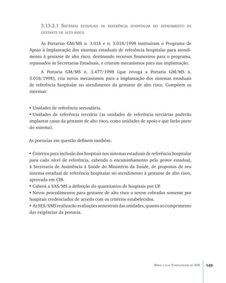 149Média e alta Complexidade no SUS
3.13.2.1 Sistemas estaduais de referência hospitalar no atendimento da
gestante de alto risco
As Portarias GM/MS n. 3.016 e n. 3.018/1998 instituíram o Programa de
Apoio à Implantação dos sistemas estaduais de referência hospitalar para atendi-
mento à gestante de alto risco, destinando recursos financeiros para o programa,
repassados às Secretarias Estaduais, e criaram mecanismos para sua implantação.
A Portaria GM/MS n. 3.477/1998 (que revoga a Portaria GM/MS n.
3.018/1998), cria novos mecanismos para a implantação dos sistemas estaduais
de referência hospitalar no atendimento da gestante de alto risco. Compõem os
sistemas:
•	Unidades de referência secundária.
•	Unidades de referência terciária (as unidades de referência terciárias poderão
implantar casas da gestante de alto risco, como unidades de apoio e que farão parte
do sistema).
As portarias em questão definem também:
•	Critérios para inclusão dos hospitais nos sistemas estaduais de referência hospitalar
para cada nível de referência, cabendo o encaminhamento pelo gestor estadual,
à Secretaria de Assistência à Saúde do Ministério da Saúde, de propostas de seu
sistema estadual de referência hospitalar no atendimento à gestante de alto risco,
aprovada em CIB.
•	Caberá a SAS/MS a definição do quantitativo de hospitais por UF.
•	Novos procedimentos para gestante de alto risco a serem cobrados somente por
hospitais credenciados de acordo com os critérios estabelecidos.
•	AsSES/SMSrealizarãoavaliaçõessemestraisdasunidades,quantoaocumprimento
das exigências da portaria.
livro9f1.indd 149 2/21/aaaa 10:16:53
 