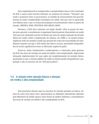 15Média e alta Complexidade no SUS
Daí a importância de se compreender a atenção básica como o eixo orientador
do SUS e nunca como barreira limitante ou exclusiva do sistema. “Tentação” que
tende a aumentar entre os governantes, na medida do encarecimento dos procedi-
mentos de maior complexidade tecnológica em saúde, fato que vem se agravando
nos últimos anos e que se tornou preocupação em praticamente todos os países do
mundo. (MEDICI, 2002; DOCTEUR AND OXLEY, 2003)
Portanto, o SUS deve enfrentar um duplo desafio: abrir as portas do siste-
ma para garantir o atendimento à população historicamente desassistida em saúde
(fato que tem alcançado sucesso no Brasil, por meio de ampla expansão da atenção
básica em saúde, desde a implantação do sistema, em 1988) e, ao mesmo tempo,
implantar redes de atenção à saúde que possam dar conta das necessidades de aten-
dimento (quesito em que o SUS ainda não obteve sucesso, persistindo desigualda-
des de acesso significativas entre as diferentes regiões do país).
Torna-se, assim, fundamental o conhecimento e a discussão, pelos gestores
do SUS, das áreas de atenção em saúde de média e alta complexidade, objetivando
adequada implementação de suas ações em complementação da atenção básica,
garantindo-se que o sistema público de saúde no Brasil atenda integralmente a po-
pulação e não se converta em um “SUS para pobres”.
1.2 A relação entre atenção básica e atenção
em média e alta complexidade
Sem pretender discutir aqui os conceitos de atenção primária ou básica, ob-
jetos de outro livro desta série, apresentamos as definições oficialmente adotadas
pelo Ministério da Saúde apenas como forma de melhor delimitar o entendimento
das áreas de atenção em média e alta complexidade no SUS.
livro9f1.indd 15 2/21/aaaa 10:16:39
 