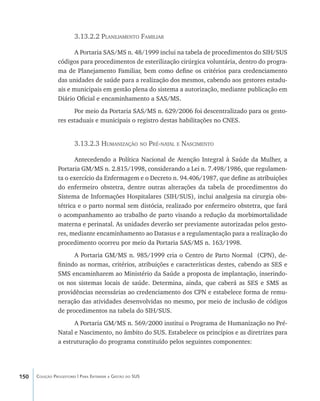 150 Coleção Progestores | Para Entender a Gestão do SUS
3.13.2.2 Planejamento Familiar
A Portaria SAS/MS n. 48/1999 inclui na tabela de procedimentos do SIH/SUS
códigos para procedimentos de esterilização cirúrgica voluntária, dentro do progra-
ma de Planejamento Familiar, bem como define os critérios para credenciamento
das unidades de saúde para a realização dos mesmos, cabendo aos gestores estadu-
ais e municipais em gestão plena do sistema a autorização, mediante publicação em
Diário Oficial e encaminhamento a SAS/MS.
Por meio da Portaria SAS/MS n. 629/2006 foi descentralizado para os gesto-
res estaduais e municipais o registro destas habilitações no CNES.
3.13.2.3 Humanização no Pré-natal e Nascimento
Antecedendo a Política Nacional de Atenção Integral à Saúde da Mulher, a
Portaria GM/MS n. 2.815/1998, considerando a Lei n. 7.498/1986, que regulamen-
ta o exercício da Enfermagem e o Decreto n. 94.406/1987, que define as atribuições
do enfermeiro obstetra, dentre outras alterações da tabela de procedimentos do
Sistema de Informações Hospitalares (SIH/SUS), inclui analgesia na cirurgia obs-
tétrica e o parto normal sem distócia, realizado por enfermeiro obstetra, que fará
o acompanhamento ao trabalho de parto visando a redução da morbimortalidade
materna e perinatal. As unidades deverão ser previamente autorizadas pelos gesto-
res, mediante encaminhamento ao Datasus e a regulamentação para a realização do
procedimento ocorreu por meio da Portaria SAS/MS n. 163/1998.
A Portaria GM/MS n. 985/1999 cria o Centro de Parto Normal (CPN), de-
finindo as normas, critérios, atribuições e características destes, cabendo as SES e
SMS encaminharem ao Ministério da Saúde a proposta de implantação, inserindo-
os nos sistemas locais de saúde. Determina, ainda, que caberá as SES e SMS as
providências necessárias ao credenciamento dos CPN e estabelece forma de remu-
neração das atividades desenvolvidas no mesmo, por meio de inclusão de códigos
de procedimentos na tabela do SIH/SUS.
A Portaria GM/MS n. 569/2000 institui o Programa de Humanização no Pré-
Natal e Nascimento, no âmbito do SUS. Estabelece os princípios e as diretrizes para
a estruturação do programa constituído pelos seguintes componentes:
livro9f1.indd 150 2/21/aaaa 10:16:54
 