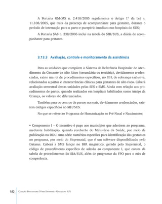 152 Coleção Progestores | Para Entender a Gestão do SUS
A Portaria GM/MS n. 2.418/2005 regulamenta o Artigo 1º da Lei n.
11.108/2005, que trata da presença de acompanhante para gestante, durante o
período de internação para o parto e puerpério imediato nos hospitais do SUS;
A Portaria SAS n. 238/2006 inclui na tabela do SIH/SUS, a diária de acom-
panhante para gestante.
3.13.3 Avaliação, controle e monitoramento da assistência
Para as unidades que compõem o Sistema de Referência Hospitalar de Aten-
dimento da Gestante de Alto Risco (secundária ou terciária), devidamente creden-
ciadas, existe um rol de procedimentos específicos, no SIH, de cobrança exclusiva,
relacionados a partos e intercorrências clínicas para gestantes de alto risco. Caberá
avaliação semestral destas unidades pelas SES e SMS. Ainda com relação aos pro-
cedimentos de partos, quando realizados em hospitais habilitados como Amigo da
Criança, os valores são diferenciados.
Também para os centros de partos normais, devidamente credenciados, exis-
tem códigos específicos no SIH/SUS.
No que se refere ao Programa de Humanização ao Pré-Natal e Nascimento:
• Componente I – O incentivo é pago aos municípios que aderirem ao programa,
mediante habilitação, quando receberão do Ministério da Saúde, por meio de
publicação no DOU, uma série numérica específica para identificação das gestantes
no programa, por meio do Sisprenatal, que é um software disponibilizado pelo
Datasus. Caberá a SMS lançar no BPA magnético, gerado pelo Sisprenatal, o
código de procedimento específico de adesão ao componente I, que consta da
tabela de procedimentos do SIA/SUS, além de programar da FPO para o mês de
competência.
livro9f1.indd 152 2/21/aaaa 10:16:54
 