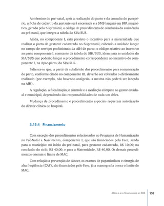 153Média e alta Complexidade no SUS
Ao término do pré-natal, após a realização do parto e da consulta do puerpé-
rio, a ficha de cadastro da gestante será encerrada e a SMS lançará em BPA magné-
tico, gerado pelo Sisprenatal, o código de procedimento de conclusão da assistência
ao pré-natal, que integra a tabela do SIA/SUS.
Ainda, no componente I, está previsto o incentivo para a maternidade que
realizar o parto de gestante cadastrada no Sisprenatal, cabendo a unidade lançar
no campo de serviços profissionais da AIH de parto, o código relativo ao incentivo
ao parto componente I, constante da tabela do SIH/SUS, idem para as unidades do
SIA/SUS que poderão lançar o procedimento correspondente ao incentivo do com-
ponente I, na Apac-parto, do SIA/SUS.
Salienta-se que, a partir da subdivisão dos procedimentos para remuneração
do parto, conforme citado no componente III, deverão ser cobrados o efetivamente
realizado (por exemplo, não havendo analgesia, a mesma não poderá ser lançada
na AIH).
A regulação, a fiscalização, o controle e a avaliação compete ao gestor estadu-
al e municipal, dependendo das responsabilidades de cada um deles.
Mudança de procedimento e procedimentos especiais requerem autorização
do diretor clínico do hospital.
3.13.4 Financiamento
Com exceção dos procedimentos relacionados ao Programa de Humanização
no Pré-Natal e Nascimento, componente I, que são financiados pelo Faec, sendo
para o município: no início do pré-natal, para gestante cadastrada, R$ 10,00; na
conclusão do ciclo, R$ 40,00; e para a Maternidade, R$ 40,00. Os demais procedi-
mentos oneram o limite de MAC.
Com relação a prevenção de câncer, os exames de papanicolaou e cirurgia de
alta freqüência (CAF), são financiados pelo Faec, já a mamografia onera o limite de
MAC.
livro9f1.indd 153 2/21/aaaa 10:16:54
 