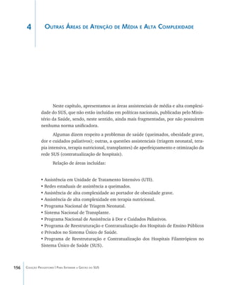 156 Coleção Progestores | Para Entender a Gestão do SUS
Outras Áreas de Atenção de Média e Alta Complexidade
Neste capítulo, apresentamos as áreas assistenciais de média e alta complexi-
dade do SUS, que não estão incluídas em políticas nacionais, publicadas pelo Minis-
tério da Saúde, sendo, neste sentido, ainda mais fragmentadas, por não possuírem
nenhuma norma unificadora.
Algumas dizem respeito a problemas de saúde (queimados, obesidade grave,
dor e cuidados paliativos); outras, a questões assistenciais (triagem neonatal, tera-
pia intensiva, terapia nutricional, transplantes) de aperfeiçoamento e otimização da
rede SUS (contratualização de hospitais).
Relação de áreas incluídas:
•	Assistência em Unidade de Tratamento Intensivo (UTI).
•	Redes estaduais de assistência a queimados.
•	Assistência de alta complexidade ao portador de obesidade grave.
•	Assistência de alta complexidade em terapia nutricional.
•	Programa Nacional de Triagem Neonatal.
•	Sistema Nacional de Transplante.
•	Programa Nacional de Assistência à Dor e Cuidados Paliativos.
•	Programa de Reestruturação e Contratualização dos Hospitais de Ensino Públicos
e Privados no Sistema Único de Saúde.
•	Programa de Reestruturação e Contratualização dos Hospitais Filantrópicos no
Sistema Único de Saúde (SUS).
4
livro9f1.indd 156 2/21/aaaa 10:16:54
 