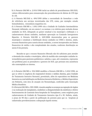 159Média e alta Complexidade no SUS
b) A Portaria GM/MS n. 2.919/1998 inclui na tabela de procedimentos SIH/SUS,
valores diferenciados para remuneração dos procedimentos de diárias de UTI tipo
II e III.
c) A Portaria MS/SAS n. 494/1999 define a necessidade de formalizar a rede
de referência aos serviços terceirizados das UTI, como, por exemplo: estudo
hemodinâmico, ressonância magnética etc.
d) A Portaria GM/MS n. 1.091/1999 cria a Unidade de Cuidados Intermediários
Neonatal, definindo, em seu anexo I, as normas e os critérios para inclusão dessas
unidades no SUS, delegando ao gestor estadual e/ou municipal a definição e o
cadastramento dessas unidades, mediante aprovação na Comissão Intergestores
Bipartite. A Portaria SAS/MS n. 629/2006 descentraliza para os gestores
municipais e estaduais a habilitação dessas unidades no CNES e destina, ainda,
recursos financeiros para custeio dessas unidades, a serem incorporados aos limites
financeiros de média e alta complexidade dos estados, conforme distribuição no
anexo II da portaria.
Ressalte-se que o recurso financeiro liberado não foi suficiente para atender
a demanda dos estados e municípios, além da medida não contemplar cuidados in-
termediários para pacientes pediátricos e adultos, o que, até o momento, representa
um problema para os prestadores e gestores do SUS, que prestam esta assistência
não contemplada no sistema.
e) A Portaria GM/MS n. 332/2000 modifica a Portaria GM/MS n. 3.432/1998, no
que se refere à exigência��������������������������������������������������������do responsável técnico e médico diarista, para Unidade
de Tratamento Intensivo Neonatal, permitindo, além do especialista em ���������Medicina
Intensiva ou com habilitação em Medicina Intensiva Pediátrica, o Médico Especialista
em Pediatria, com área de atuação em Neonatologia, conferidos pela Associação
Médica Brasileira.
f) A Portaria GM/MS n. 905/2000, visand�������������������������������������������o ampliar os avanços na captação de órgãos
e na realização�����������������������������������������������������������������������de transplantes, estabelece a obrigatoriedade da existência e efetivo
funcionamento de Comissão Intra-hospitalar de Transplantes, como exigência para
cadastramento de Unidade de Tratamento Intensivo tipo II e III. Definiu, ainda,
o prazo de 90 dias a partir da publicação da portaria para que os hospitais já
cadastrados providenciassem a adequação àquela norma.
livro9f1.indd 159 2/21/aaaa 10:16:54
 