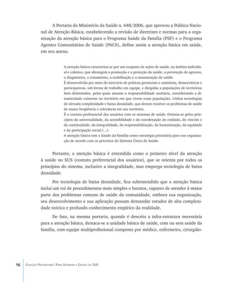 16 Coleção Progestores | Para Entender a Gestão do SUS
A Portaria do Ministério da Saúde n. 648/2006, que aprovou a Política Nacio-
nal de Atenção Básica, estabelecendo a revisão de diretrizes e normas para a orga-
nização da atenção básica para o Programa Saúde da Família (PSF) e o Programa
Agentes Comunitários de Saúde (PACS), define assim a atenção básica em saúde,
em seu anexo.
A atenção básica caracteriza-se por um conjunto de ações de saúde, no âmbito individu-
al e coletivo, que abrangem a promoção e a proteção da saúde, a prevenção de agravos,
o diagnóstico, o tratamento, a reabilitação e a manutenção da saúde.
É desenvolvida por meio do exercício de práticas gerenciais e sanitárias, democráticas e
participativas, sob forma de trabalho em equipe, e dirigidas a populações de territórios
bem delimitados, pelas quais assume a responsabilidade sanitária, considerando a di-
namicidade existente no território em que vivem essas populações. Utiliza tecnologias
de elevada complexidade e baixa densidade, que devem resolver os problemas de saúde
de maior freqüência e relevância em seu território.
É o contato preferencial dos usuários com os sistemas de saúde. Orienta-se pelos prin-
cípios da universalidade, da acessibilidade e da coordenação do cuidado, do vínculo e
da continuidade, da integralidade, da responsabilização, da humanização, da equidade
e da participação social.(...).
A atenção básica tem a Saúde da Família como estratégia prioritária para sua organiza-
ção de acordo com os preceitos do Sistema Único de Saúde.
Portanto, a atenção básica é entendida como o primeiro nível da atenção
à saúde no SUS (contato preferencial dos usuários), que se orienta por todos os
princípios do sistema, inclusive a integralidade, mas emprega tecnologia de baixa
densidade.
Por tecnologia de baixa densidade, fica subentendido que a atenção básica
inclui um rol de procedimentos mais simples e baratos, capazes de atender à maior
parte dos problemas comuns de saúde da comunidade, embora sua organização,
seu desenvolvimento e sua aplicação possam demandar estudos de alta complexi-
dade teórica e profundo conhecimento empírico da realidade.
De fato, na mesma portaria, quando é descrita a infra-estrutura necessária
para a atenção básica, destaca-se a unidade básica de saúde, com ou sem saúde da
família, com equipe multiprofissional composta por médico, enfermeiro, cirurgião-
livro9f1.indd 16 2/21/aaaa 10:16:39
 