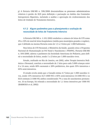 160 Coleção Progestores | Para Entender a Gestão do SUS
g) A Portaria GM/MS n. 598/2006 desc����������������������������������������entralizou os processos administrativos
relativos à gestão do SUS para definição e pactuação no âmbito das Comissões
Intergestores Bipartites, incluindo a análise e aprovação do credenciamento dos
leitos de Unidade de Tratamento Intensivo.
4.1.2 Alguns parâmetros para o planejamento e avaliação de
necessidade de leitos de Tratamento Intensivo
A Portaria GM/MS n. 1.101/2002 estabelece o número de leitos de UTI como
4% a 10% do total de leitos hospitalares (média para municípios grandes e regiões),
que é definida na mesma Portaria como de 1,5 a 3 leitos por 1.000 habitantes.
Para leitos de UTI Neonatal, o Ministério da Saúde, quando criou o Programa
Nacional de Humanização ao Pré Natal e Nascimento ( PNHPN), Portaria GM/MS
n. 569/2000, adotou o parâmetro da Sociedade Americana de Pediatria, para defi-
nir a necessidade de leitos, sendo 1 a 2 leitos por 1.000 nascidos vivos.
Estudo, realizado no Rio de Janeiro, em 2002, sobre Terapia Intensiva Pedi-
átrica e Neonatal, concluiu a necessidade de 1 leito para cada 3.000 crianças entre
0 a 14 anos, sendo 80% neonatais e 20% pediátricos, dos quais 35% intensivos e
65% semi-intensivos.
O estudo revela ainda que o Canadá estima 4,7 leitos por 1.000 nascidos vi-
vos, sendo 15% intensivos (0,7:1000 NV) e 85% semi-intensivos (4:1000 NV) e os
EUA estimam 2:1000 NV, ambos considerando 7% a taxa de nascimentos prematu-
ros. Já na Europa, foi relatada a necessidade de 1,1 leitos intensivos por 1000 NV.
(BARBOSA et al, 2002)
livro9f1.indd 160 2/21/aaaa 10:16:54
 