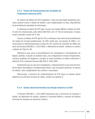 161Média e alta Complexidade no SUS
4.1.3 Fontes de financiamento das Unidades de
Tratamento Intensivo (UTI)
Os valores de diárias de UTI compõem o valor da internação hospitalar, por-
tanto, poderá onerar o limite de média e alta complexidade ou Faec, dependendo
do procedimento principal de internação.
A cobrança da diária de UTI tipo I ocorre no Campo Médico Auditor da AIH.
O valor de remuneração, pela tabela SIH/SUS, até o 3º dia de internação, é maior,
sendo reduzido a partir do 4º dia.
Já para as diárias de UTI tipo II e III, a cobrança é por meio do preenchimento
do campo de serviços profissionais, da AIH, sendo que, até agosto de 2005, a re-
muneração era diferenciada para os tipos II e III. A partir de setembro de 2005, por
meio da Portaria GM/MS n. 1.613/2005, o Ministério da Saúde unificou os valores
e diárias do Tipo II e III.
Salienta-se que, para os procedimentos de transplantes e retransplantes de
fígado, pulmão, coração ou medula óssea, nos componentes serviços hospitalares,
serviços auxiliares de diagnose e terapia, já estão incluídos os valores referentes à
diária de UTI, conforme Portaria MS/SAS n. 294/1999.
Lembrando que no caso dos transplantes, o financiamento é por meio do Fun-
do de Ações Estratégicas e Compensação (Faec), não onerando, portanto, os limites
de média e alta complexidade dos estados e municípios.
Observação: o processo de credenciamento de UTI segue as normas gerais
aplicáveis aos demais serviços de saúde, citadas no capítulo 2.
4.1.4 Outros desenvolvimentos da atenção intensiva no SUS
A Portaria GM/MS n. 1.071/2005 determina que a Secretaria de Atenção à
Saúde, do Ministério da Saúde, submeta à Consulta Pública a minuta da Política
Nacional de Atenção aos Pacientes Críticos.
livro9f1.indd 161 2/21/aaaa 10:16:54
 