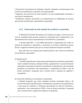 164 Coleção Progestores | Para Entender a Gestão do SUS
•	Desenvolver mecanismos de avaliação, controle, regulação e monitoramento dos
serviços de atendimento ao paciente com queimaduras.
•	Organizar uma estrutura de nível terciário e de alta complexidade necessária a
esse tipo de atendimento.
•	Estabelecer atributos necessários ao credenciamento ou habilitação de serviços
que prestam atendimento especializado a queimados.
4.2.2 Estruturação da rede estadual de assistência a queimados
O Ministério da Saúde determinou um conjunto de regras e normas que de-
vem ser cumpridas pelos gestores estaduais e municipais para a implantação e cre-
denciamento dos serviços especializados no atendimento a queimados.
A Portaria MS/GM n. 1.273/2000 determinou a implantação das redes es-
taduais de assistência a queimados e conceituou os serviços, estabeleceu prazos,
fluxos e exigências mínimas para que os serviços pudessem integrar essa Rede.
Essa rede deve ser composta por hospitais gerais e por centros de referência
em assistência a queimados.
a) Hospital geral
•	 Unidade hospitalar que, embora não especializada na assistência a queimados,
reúne condições técnicas, instalações físicas, equipamentos e recursos humanos
adequados à prestação do primeiro atendimento, ambulatorial e de internação
hospitalar aos pacientes com queimaduras, e cadastrada no CNES e atue de
forma articulada e integrada com o sistema local e regional de urgência e
emergência.
b) Centros de referência em assistência a queimados
• Unidade hospitalar que reúne condições técnicas, instalações físicas e de
recursos humanos específicos para o atendimento a pacientes com queimaduras,
e seja capaz de constituir a referência especializada na rede de assistência a
queimados e seja cadastrada no CNES e atue de forma articulada e integrada
com o sistema local e regional de urgência e emergência.
livro9f1.indd 164 2/21/aaaa 10:16:55
 