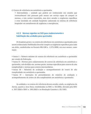 165Média e alta Complexidade no SUS
c) Centro de referência em assistência a queimados
• Intermediário – unidade que poderá ser credenciada nos estados que
eventualmente não possuam pelo menos um serviço capaz de cumprir as
normas, e tem caráter transitório, mas deve atender a exigências específicas
e estar instalado em unidade hospitalar cadastrada no sistema de referência
hospitalar em atendimento de urgências e emergências.
4.2.3 Normas vigentes no SUS para credenciamento e
habilitação das unidades para queimados
Os hospitais gerais e os centros de referência em assistência a queimados para
serem credenciados/habilitados deverão cumprir as exigências específicas para cada
um deles, estabelecidas na Portaria MS/GM n. 1.273/2000, em seus anexos, como
segue.
•	Anexo I – Número máximo de centros de referência em assistência a queimados
por estado da Federação.
•	Anexo II – Normas para cadastramento de centros de referência em assistência a
queimados, sub-dividido em: normas gerais; normas específicas para centros de alta
complexidade e normas para centros intermediários.
•	Anexo III – Relatório de avaliação e acompanhamento de centro de alta
complexidade em assistência a queimados.
•	Anexo IV – Instruções de preenchimento do relatório de avaliação e
acompanhamento de centro de alta complexidade em assistência a queimados.
As unidades e os centros de referência devem atender, ainda, as exigências da
Anvisa, quanto a área física, estabelecidas na RDC n. 50/2002, alterada pela RDC
n. 307/2002 e RDC n. 189/2003 e na Resolução Conama n. 05/1993.
livro9f1.indd 165 2/21/aaaa 10:16:55
 