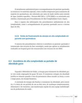 167Média e alta Complexidade no SUS
O atendimento ambulatorial para o acompanhamento do paciente queimado,
os curativos e os materiais especiais, como a malha compressiva para tratamento de
seqüelas de queimaduras, são solicitados por meio de laudo médico para emissão
de Apac (modelo específico – Portaria MS/GM n. 1.274/2000) e se autorizada será
emitida a Autorização para Procedimentos de Alta Complexidade/Custo (Apac).
Para o registro das informações dos procedimentos ambulatoriais de alta
complexidade, como o acompanhamento do paciente queimado usa-se o sistema
Apac do SIA.
4.2.6 Fontes de financiamento da atenção em alta complexidade em
paciente com queimaduras
A maioria dos procedimentos relativos à assistência ao paciente queimado é
remunerada com recursos do Faec estratégico, sendo que apenas os atendimentos
realizados em hospital geral são remunerados com recursos do teto MAC.
4.3 Assistência de alta complexidade ao portador de
obesidade grave
Segundo o Ministério da Saúde, a cirurgia para tratamento da obesidade gra-
ve vem sendo empregada há quase 50 anos. O tratamento cirúrgico da obesidade
justifica-se somente quando o risco de permanecer obeso exceder os riscos, a curto
e longo prazo, da cirurgia bariátrica.
A conclusão da cirurgia não finaliza o tratamento da obesidade, pelo contrá-
rio, é o início de um período de um ou dois anos, de mudanças comportamentais,
alimentares e de exercícios, com monitoração regular de uma equipe multidiscipli-
nar de profissionais da saúde.
livro9f1.indd 167 2/21/aaaa 10:16:55
 