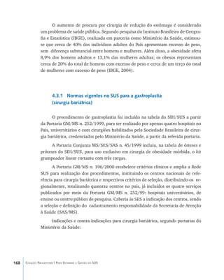 168 Coleção Progestores | Para Entender a Gestão do SUS
O aumento de procura por cirurgia de redução do estômago é considerado
um problema de saúde pública. Segundo pesquisa do Instituto Brasileiro de Geogra-
fia e Estatística (IBGE), realizada em parceria como Ministério da Saúde, estimou-
se que cerca de 40% dos indivíduos adultos do País apresentam excesso de peso,
sem diferença substancial entre homens e mulheres. Além disso, a obesidade afeta
8,9% dos homens adultos e 13,1% das mulheres adultas; os obesos representam
cerca de 20% do total de homens com excesso de peso e cerca de um terço do total
de mulheres com excesso de peso (IBGE, 2004).
4.3.1 Normas vigentes no SUS para a gastroplastia
(cirurgia bariátrica)
O procedimento de gastroplastia foi incluído na tabela do SIH/SUS a partir
da Portaria GM/MS n. 252/1999, para ser realizado por apenas quatro hospitais no
País, universitários e com cirurgiões habilitados pela Sociedade Brasileira de cirur-
gia bariátrica, credenciados pelo Ministério da Saúde, a partir da referida portaria.
A Portaria Conjunta MS/SES/SAS n. 45/1999 incluiu, na tabela de órteses e
próteses do SIH/SUS, para uso exclusivo em cirurgia de obesidade mórbida, o kit
grampeador linear cortante com três cargas.
A Portaria GM/MS n. 196/2000 estabelece critérios clínicos e amplia a Rede
SUS para realização dos procedimentos, instituindo os centros nacionais de refe-
rência para cirurgia bariátrica e respectivos critérios de seleção, distribuindo-os re-
gionalmente, totalizando quatorze centros no país, já incluídos os quatro serviços
publicados por meio da Portaria GM/MS n. 252/99: hospitais universitários, de
ensino ou centro público de pesquisa. Caberia às SES a indicação dos centros, sendo
a seleção e definição do cadastramento responsabilidade da Secretaria de Atenção
à Saúde (SAS/MS).
Indicações e contra-indicações para cirurgia bariátrica, segundo portarias do
Ministério da Saúde:
livro9f1.indd 168 2/21/aaaa 10:16:55
 