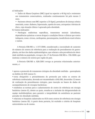 169Média e alta Complexidade no SUS
a) Indicações
•	 Índice de Massa Corpórea (IMC) igual ou superior a 40 Kg/m2 e resistentes
aos tratamentos conservadores, realizados continuamente há pelo menos 2
anos.
•	 Pacientes obesos com IMC superior a 35 Kgm2, portadores de doença crônica
associada, como: diabetes, hipertensão, apnéia do sono, artropatias e hérnias de
disco, cuja situação clínica é agravada pela obesidade.
b) Contra-indicações
•	 Patologias endócrinas específicas, transtornos mentais (alcoolismo,
dependências químicas a outras drogas) e condições físicas e clínicas que contra
indiquem, como: cirrose, cardiopatias, pneumopatias, insuficiência renal crônica
e outras.
A Portaria GM/MS n. 1.157/2000, considerando a necessidade de aumento
do número de centros de referência para a realização do procedimento de gastro-
plastia, em face dos dados epidemiológicos, que relatam a alta prevalência de obesi-
dade mórbida na população, revoga o Art. 2º da Portaria GM/MS n. 196/2000, que
instituiu o número de centros por região do país.
A Portaria GM/MS n. 628/2001 revoga as portarias relacionadas anterior-
mente, e:
•	aprova o protocolo de tratamento cirúrgico da obesidade mórbida – gastroplastia
no âmbito do SUS (anexo I);
•	torna obrigatório o preenchimento do protocolo por todos os centros de
referência credenciados, devendo ser encaminhado a SAS/MS, decorridos 12 meses
de realização do procedimento cirúrgico, para inserção no banco de dados de
acompanhamento de cirurgias bariátricas;
•	estabelece as normas para o cadastramento de centro de referência em cirurgia
bariátrica (anexo II), dentre as quais, ressalta-se a inclusão da obrigatoriedade da
equipe multidisciplinar, para garantir a integralidade da assistência ao paciente
portador de obesidade mórbida;
•	relaciona os hospitais cadastrados no SUS como centros de referência em cirurgia
bariátrica (anexo III). A partir desta portaria, foi excluído o critério de hospitais
universitários ou de ensino.
livro9f1.indd 169 2/21/aaaa 10:16:55
 