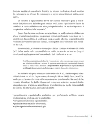 17Média e alta Complexidade no SUS
dentista, auxiliar de consultório dentário ou técnico em higiene dental, auxiliar
de enfermagem ou técnico de enfermagem e agente comunitário de saúde, entre
outros.
Os insumos e equipamentos devem ser aqueles necessários para o atendi-
mento das prioridades definidas para a saúde local, com a “garantia dos fluxos de
referência e contra-referência aos serviços especializados, de apoio diagnóstico e
terapêutico, ambulatorial e hospitalar”.
Assim, fica claro que, embora a atenção básica em saúde seja entendida como
a base orientadora do sistema, sua porta de entrada preferencial e que deva ter vi-
são integral da assistência à saúde para sua população adscrita, os procedimentos
realizados diretamente em seus serviços, não esgotam as necessidades dos pacien-
tes do SUS.
Por outro lado, a Secretaria de Atenção à Saúde (SAS) do Ministério da Saúde
(MS) define média e alta complexidade em saúde, em seu site na internet (http://
portal.saude.gov.br/portal/sas/mac/default.cfm), conforme se segue.
A média complexidade ambulatorial é composta por ações e serviços que visam atender
aos principais problemas e agravos de saúde da população, cuja complexidade da assis-
tência na prática clínica demande a disponibilidade de profissionais especializados e
a utilização de recursos tecnológicos, para o apoio diagnóstico e tratamento.
No material de apoio conhecido como O SUS de A a Z, fornecido pelo Minis-
tério da Saúde no site do Departamento de Atenção Básica (DAB) (http://dtr2004.
saude.gov.br/susdeaz/) e construída conjuntamente pelo Conselho Nacional de Se-
cretarias Municipais de Saúde (Conasems), temos, em acréscimo a esta definição,
uma relação dos grupos que compõem os procedimentos de média complexidade
do Sistema de Informações Ambulatoriais (SIA):
•	procedimentos especializados realizados por profissionais médicos, outros
profissionais de nível superior e nível médio;
•	cirurgias ambulatoriais especializadas;
•	procedimentos tráumato-ortopédico;
•	ações especializadas em odontologia;
livro9f1.indd 17 2/21/aaaa 10:16:39
 
