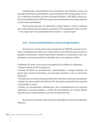 170 Coleção Progestores | Para Entender a Gestão do SUS
Considerando a necessidade de criar mecanismos que facilitem o acesso aos
pacientes submetidos à gastroplastia, aos procedimentos de cirurgia plástica corre-
tiva, o Ministério da Saúde, por meio da Portaria GM/MS n. 545/2002, inclui na ta-
bela de procedimentos do SIH-SUS o grupo de procedimentos de cirurgias plásticas
corretivas pós-gastroplastia.
Nesta mesma portaria, foi substituído o código relativo a órteses e próteses
para o procedimento de gastroplastia, passando de “Kit grampeador linear cortante
+ três cargas” para “Kit grampeador linear cortante + quatro cargas”.
4.3.2 Outros encaminhamentos na área de cirurgia bariátrica
Encontram-se em discussão (com participação do CONASS), minutas de por-
tarias, do Ministério da Saúde, que visam instituir novas diretrizes para atenção ao
portador de obesidade e critérios para definir unidades de assistência de alta com-
plexidade ao paciente portador de obesidade grave, nos seguintes moldes.
•	Definição de centros (com área de abrangência de 4 milhões de habitantes).
•	Número mínimo de 96 cirurgias/ano.
•	Revisão da tabela de procedimentos, desmembrando a cirurgia bariátrica em
quatro tipos (vertical com banda, com derivação intestinal e com ou sem desvio
duodenal).
•	Incorporação,aosvaloresdessesprocedimentos,dasórtesesepróteses(grampeador
e carga), dos valores médios de diárias de UTI, dos exames e procedimentos especiais
e permanência a maior.
•	Criação de procedimentos ambulatoriais, para acompanhamento de pacientes
submetidos a cirurgia bariátrica e revisão de procedimentos de cirurgia plástica
reparadora pós cirurgia bariátrica, por meio de Apac SIA/SUS.
As minutas em questão ainda não foram submetidas à Comissão Intergestores
Tripartite.
livro9f1.indd 170 2/21/aaaa 10:16:55
 