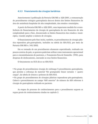 171Média e alta Complexidade no SUS
4.3.3 Financiamento das cirurgias bariátricas
Anteriormente à publicação da Portaria GM/MS n. 628/2001, a remuneração
do procedimento cirúrgico gastroplastia dava-se dentro dos limites financeiros da
área de assistência hospitalar de alta complexidade, dos estados e municípios.
A partir da Portaria GM/MS n. 628/2001, uma importante medida foi a trans-
ferência do financiamento da cirurgia de gastroplastia do teto financeiro de alta
complexidade para o Faec, desonerando os limites financeiros dos estados e muni-
cípios, visando ampliar o número de cirurgias.
O financiamento pelo Faec inclui, também, os procedimentos de cirurgia plás-
tica reparadora pós-gastroplastia, incluídos na tabela do SIH/SUS, por meio da
Portaria GM/MS n. 545/2002.
Em se tratando de um procedimento altamente especializado, realizado em
poucos centros do país, os gestores poderiam utilizar como instrumento operacional
para o encaminhamento de pacientes, o Tratamento Fora de Domicílio (TFD), para
despesas de deslocamento, onerando os seus limites financeiros.
O faturamento no SUS dá-se no SIH/SUS:
•	No grupo de procedimentos cirurgia de estômago V, procedimento gastroplastia,
que permite a cobrança do material “Kit grampeador linear cortante + quatro
cargas”, da tabela de órteses e próteses do SIH/SUS.
•	No grupo de procedimentos de cirurgias plásticas reparadoras pós-gastroplastia.
Caberá o preenchimento no campo “AIH anterior” do número da AIH referente à
cirurgia de gastroplastia realizada no paciente.
As etapas do processo de credenciamento para o procedimento seguem as
regras gerais de credenciamento citadas no capítulo 2.
livro9f1.indd 171 2/21/aaaa 10:16:55
 