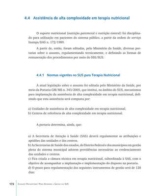 172 Coleção Progestores | Para Entender a Gestão do SUS
4.4 Assistência de alta complexidade em terapia nutricional
O suporte nutricional (nutrição parenteral e nutrição enteral) foi disciplina-
do para utilização em pacientes do sistema público, a partir da ordem de serviço
Inamps/DAS n. 172/1989.
A partir de, então, foram editadas, pelo Ministério da Saúde, diversas por-
tarias sobre o assunto, regulamentando tecnicamente, e definindo as formas de
remuneração dos procedimentos por meio do SIH/SUS.
4.4.1 Normas vigentes no SUS para Terapia Nutricional
A atual legislação sobre o assunto foi editada pelo Ministério da Saúde, por
meio da Portaria GM/MS n. 343/2005, que institui, no âmbito do SUS, mecanismos
para implantação da assistência de alta complexidade em terapia nutricional, defi-
nindo que esta assistência será composta por:
a) Unidades de assistência de alta complexidade em terapia nutricional;
b) Centros de referência de alta complexidade em terapia nutricional.
A portaria determina, ainda, que:
a) A Secretaria de Atenção à Saúde (SAS) deverá regulamentar as atribuições e
aptidões das unidades e dos centros.
b) As Secretarias de Saúde dos estados, do Distrito Federal e dos municípios em gestão
plena do sistema municipal adotem providências necessárias ao credenciamento
das unidades e centros.
c) Fica criada a câmara técnica em terapia nutricional, subordinada à SAS, com o
objetivo de acompanhar a implantação e implementação do disposto na portaria.
d) O prazo para regulamentação dos seguintes instrumentos de gestão será de 120
dias:
livro9f1.indd 172 2/21/aaaa 10:16:55
 