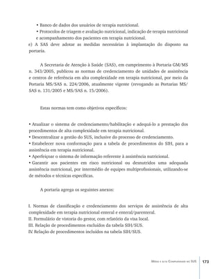 173Média e alta Complexidade no SUS
• Banco de dados dos usuários de terapia nutricional.
• Protocolos de triagem e avaliação nutricional, indicação de terapia nutricional
e acompanhamento dos pacientes em terapia nutricional.
e) A SAS deve adotar as medidas necessárias à implantação do disposto na
portaria.
A Secretaria de Atenção à Saúde (SAS), em cumprimento à Portaria GM/MS
n. 343/2005, publicou as normas de credenciamento de unidades de assistência
e centros de referência em alta complexidade em terapia nutricional, por meio da
Portaria MS/SAS n. 224/2006, atualmente vigente (revogando as Portarias MS/
SAS n. 131/2005 e MS/SAS n. 15/2006).
Estas normas tem como objetivos específicos:
•	Atualizar o sistema de credenciamento/habilitação e adequá-lo a prestação dos
procedimentos de alta complexidade em terapia nutricional.
•	Descentralizar a gestão do SUS, inclusive do processo de credenciamento.
•	Estabelecer nova conformação para a tabela de procedimentos do SIH, para a
assistência em terapia nutricional.
•	Aperfeiçoar o sistema de informação referente à assistência nutricional.
•	Garantir aos pacientes em risco nutricional ou desnutridos uma adequada
assistência nutricional, por intermédio de equipes multiprofissionais, utilizando-se
de métodos e técnicas específicas.
A portaria agrega os seguintes anexos:
I. Normas de classificação e credenciamento dos serviços de assistência de alta
complexidade em terapia nutricional enteral e enteral/parenteral.
II. Formulário de vistoria do gestor, com relatório da visa local.
III. Relação de procedimentos excluídos da tabela SIH/SUS.
IV. Relação de procedimentos incluídos na tabela SIH/SUS.
livro9f1.indd 173 2/21/aaaa 10:16:55
 