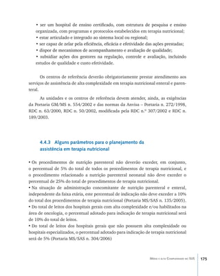 175Média e alta Complexidade no SUS
• ��������������������������������������������������������������������������ser um hospital de ensino certificado, com estrutura de pesquisa e ensino
organizada, com programas e protocolos estabelecidos em terapia nutricional;
• �����������������������������������������������������������estar articulado e integrado ao sistema local ou regional;
• �������������������������������������������������������������������������������ser capaz de zelar pela eficiência, eficácia e efetividade das ações prestadas;
•������������������������������������������������������������������dispor de mecanismos de acompanhamento e avaliação de qualidade;
• ����������������������������������������������������������������������������subsidiar ações dos gestores na regulação, controle e avaliação, incluindo
estudos de qualidade e custo efetividade.
Os centros de referência deverão obrigatoriamente prestar atendimento aos
serviços de assistência de alta complexidade em terapia nutricional enteral e paren-
teral.
As unidades e os centros de referência devem atender, ainda, as exigências
da Portaria GM/MS n. 554/2002 e das normas da Anvisa – Portaria n. 272/1998,
RDC n. 63/2000, RDC n. 50/2002, modificada pela RDC n.º 307/2002 e RDC n.
189/2003.
4.4.3 Alguns parâmetros para o planejamento da
assistência em terapia nutricional
•	Os procedimentos de nutrição parenteral não deverão exceder, em conjunto,
o percentual de 5% do total de todos os procedimentos de terapia nutricional, e
o procedimento relacionado a nutrição parenteral neonatal não deve exceder o
percentual de 25% do total de procedimentos de terapia nutricional.
•	Na situação de administração concomitante de nutrição parenteral e enteral,
independente da faixa etária, este percentual de indicação não deve exceder a 10%
do total dos procedimentos de terapia nutricional (Portaria MS/SAS n. 135/2005).
•	Do total de leitos dos hospitais gerais com alta complexidade e/ou habilitados na
área de oncologia, o percentual adotado para indicação de terapia nutricional será
de 10% do total de leitos.
•	Do total de leitos dos hospitais gerais que não possuem alta complexidade ou
hospitais especializados, o percentual adotado para indicação de terapia nutricional
será de 5% (Portaria MS/SAS n. 304/2006)
livro9f1.indd 175 2/21/aaaa 10:16:56
 