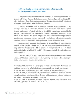176 Coleção Progestores | Para Entender a Gestão do SUS
4.4.4 Avaliação, controle, monitoramento e financiamento
da assistência em terapia nutricional
A terapia nutricional consta da tabela do SIH/SUS como Procedimentos Es-
peciais de Nutrição Parenteral e Enteral, sendo a Parenteral cobrada no Campo Mé-
dico Auditor e a Enteral cobrada no campo serviços profissionais da AIH, portanto
requer em autorização do diretor clínico do hospital.
A Portaria MS/SAS n. 135/2005 definiu conceitos, classificação CBO (Clas-
sificação Brasileira de Ocupação) e normas para controle e avaliação na área de
terapia nutricional e a Portaria MS/SAS n. 224/2006, por meio dos anexos III e IV,
definiu a exclusão dos atuais códigos relacionados à terapia nutricional, da tabela
SIH/SUS e a inclusão dos novos códigos, que serão cobrados no campo serviços
profissionais, inclusive a nutrição parenteral, e poderão ser cobrados apenas pelas
unidades e centros habilitados em conformidade com a referida portaria.
Ressalta-se que, enquanto não vigorarem os novos códigos de procedimentos
(anexo IV da Portaria MS/SAS n. 224/2006), a cobrança de nutrição parenteral não
requer habilitação do hospital, diferentemente da nutrição enteral, que a partir da
publicação da Portaria MS/SAS n. 623/1999, tem necessidade de credenciamento
junto ao gestor.
A Portaria MS/SAS n. 385/2006, considerando que as SES estão em fase de
conclusão/definição das redes assistenciais, prorrogou os prazos definidos nas por-
tarias anteriormente citadas, conforme segue.
•	Em 31.7.2006, encerrou-se o prazo para encaminhamento ao MS da relação das
unidades e centros de referência de alta complexidade em terapia nutricional.
•	Em 31.8.2006, prazo definido para o MS habilitar as unidades e centros.
•	Em 31.9.2006, a partir desta data, as unidades e centros de referência de alta
complexidade em terapia nutricional deverão utilizar os novos códigos, constantes
do anexo IV da Portaria MS/SAS n. 224/2006.
•	Em 28.9.2006, o Ministério da Saúde prorroga o prazo para habilitação para
28.2.2007, por meio da Portaria MS/SAS n. 714.
livro9f1.indd 176 2/21/aaaa 10:16:56
 