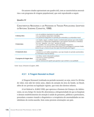 178 Coleção Progestores | Para Entender a Gestão do SUS
Os autores citados apresentam um quadro útil, com as características necessá-
rias a um programa de triagem populacional, que está reproduzido a seguir.
Quadro IV
Características Necessárias a um Programa de Triagem Populacional (adaptado
de National Screening Committee, 1998).
Fonte: Souza, Schwartz & Giugliani, 2002.
4.5.1 A Triagem Neonatal no Brasil
A Triagem Neonatal (realizada no período neonatal, ou seja, entre 0 a 28 dias
de vida), tem sido há vários anos, objeto da atenção da área da Saúde, no Brasil,
além de ser prevista na legislação vigente, que trata dos direitos infantis.
A Lei Federal n. 8.069/1990, que aprovou o Estatuto da Criança e do Adoles-
cente, no seu Artigo 10, Inciso III, determinou a obrigatoriedade de que os hospitais
e demais estabelecimentos de atenção à saúde de gestantes, públicos e particulares,
procedam a exames visando o diagnóstico e a terapêutica de anormalidades no me-
tabolismo do recém-nascido, bem como prestem orientações aos pais.
A doença deve:
O teste deve:
O tratamento deve:
O programa de triagem deve:
– ser um problema importante de saúde pública;
– ter a sua história natural bem entendida;
– ser passível de diagnóstico no período pré-sintomático ou sintomático inicial.
– ser simples, seguro, confiável, barato e aceitável pelas pessoas que serão triadas;
– associar-se a valores bem estabelecidos e que separem claramente os indivíduos
“em risco” daqueles “sem risco” (pontos-de-corte);
– ser sucedido, nos casos positivos, pela investigação diagnóstica;
– associar-se a um risco de causar danos físicos e/ou psicológicos às pessoas triadas
menor do que a chance de que elas sejam benefíciadas pela triagem.
– ser efetivo;
– associar-se a um melhor prognóstico, caso seja iniciado em período assintomático
ou sintomático inicial da doença.
– ser clinica, social e eticamente aceitável;
– associar-se a acesso igualitário;
– ser custo-efetivo;
– possuir estrutura de suporte que garanta e que controle a sua qualidade.
livro9f1.indd 178 2/21/aaaa 10:16:56
 
