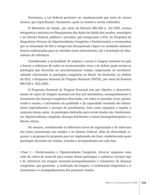 179Média e alta Complexidade no SUS
Entretanto, a Lei Federal precisava ser regulamentada por meio de norma
técnica, que especificasse, claramente, quais os exames a serem realizados.
O Ministério da Saúde, por meio da Portaria MS/GM n. 22/1992, tornou
obrigatória a inclusão no Planejamento das Ações de Saúde dos estados, municípios
e do Distrito Federal, públicos e privados, que integravam o SUS, do Programa de
Diagnóstico Precoce do Hipotireoidismo Congênito e Fenilcetonúria e recomendou
que as Associação de Pais e Amigos dos Excepcionais (Apae) ou entidades similares
fossem credenciadas para os referidos testes laboratoriais, até a instalação de labo-
ratórios de referência.
Considerando a necessidade de ampliar o acesso à triagem neonatal no país
e buscar a cobertura de todos os recém-nascidos vivos e de definir quais seriam as
patologias que deveriam ser prioritariamente triadas, impactando na morbimor-
talidade relacionada às patologias congênitas no Brasil, foi instituído, no âmbito
do SUS, o Programa Nacional de Triagem Neonatal (PNTN), por meio da Portaria
MS/GM n. 822/2001.
O Programa Nacional de Triagem Neonatal tem por objetivo o desenvolvi-
mento de ações de triagem neonatal em fase pré-sintomática, acompanhamento e
tratamento das doenças congênitas detectadas, em todos os nascidos vivos, promo-
vendo o acesso, o incremento da qualidade e da capacidade instalada dos labora-
tórios especializados e serviços de atendimento, bem como organizar e regular o
conjunto dessas ações. As patologias indicadas para serem triadas são: fenilcetonú-
ria, hipotireoidismo congênito, doenças falciformes e outras hemoglobinopatias e a
fibrose cística.
No entanto, considerando os diferentes níveis de organização e de cobertura
das redes assistenciais nos estados e no Distrito Federal, além da diversidade re-
gional, o programa foi proposto para ser implantado em fases, estabelecendo quais
patologias deveriam ser triadas, tratadas e acompanhadas em cada fase.
•	Fase I – Fenilcetonúria e Hipotireodismo Congênito. Deve-se organizar uma
rede de coleta de material para exame destas patologias e cadastrar serviços tipo
I de referência em triagem neonatal/acompanhamento e tratamento de doenças
congênitas, que garantam a realização da triagem, a confirmação diagnóstica e o
tratamento e o acompanhamento dos pacientes triados.
livro9f1.indd 179 2/21/aaaa 10:16:56
 