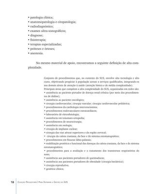 18 Coleção Progestores | Para Entender a Gestão do SUS
•	patologia clínica;
•	anatomopatologia e citopatologia;
•	radiodiagnóstico;
•	exames ultra-sonográficos;
•	diagnose;
•	fisioterapia;
•	terapias especializadas;
•	próteses e órteses;
•	anestesia.
No mesmo material de apoio, encontramos a seguinte definição de alta com-
plexidade.
Conjunto de procedimentos que, no contexto do SUS, envolve alta tecnologia e alto
custo, objetivando propiciar à população acesso a serviços qualificados, integrando-os
aos demais níveis de atenção à saúde (atenção básica e de média complexidade).
Principais áreas que compõem a alta complexidade do SUS, organizadas em redes são:
• assistência ao paciente portador de doença renal crônica (por meio dos procedimen-
tos de diálise);
• assistência ao paciente oncológico;
• cirurgia cardiovascular; cirurgia vascular; cirurgia cardiovascular pediátrica;
• procedimentos da cardiologia intervencionista;
• procedimentos endovasculares extracardíacos;
• laboratório de eletrofisiologia;
• assistência em tráumato-ortopedia;
• procedimentos de neurocirurgia;
• assistência em otologia;
• cirurgia de implante coclear;
• cirurgia das vias aéreas superiores e da região cervical;
• cirurgia da calota craniana, da face e do sistema estomatognático;
• procedimentos em fissuras lábio-palatais;
• reabilitação protética e funcional das doenças da calota craniana, da face e do sistema
estomatognático;
• procedimentos para a avaliação e o tratamento dos transtornos respiratórios do
sono;
• assistência aos pacientes portadores de queimaduras;
• assistência aos pacientes portadores de obesidade (cirurgia bariátrica);
• cirurgia reprodutiva;
• genética clínica;
livro9f1.indd 18 2/21/aaaa 10:16:39
 