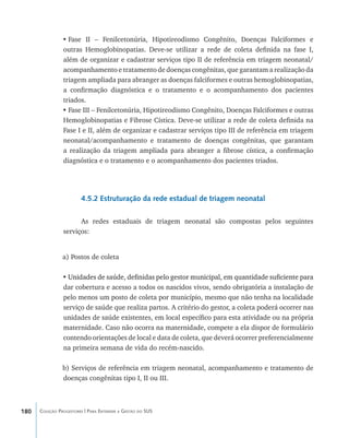 180 Coleção Progestores | Para Entender a Gestão do SUS
•	Fase II – Fenilcetonúria, Hipotireodismo Congênito, Doenças Falciformes e
outras Hemoglobinopatias. Deve-se utilizar a rede de coleta definida na fase I,
além de organizar e cadastrar serviços tipo II de referência em triagem neonatal/
acompanhamento e tratamento de doenças congênitas, que garantam a realização da
triagem ampliada para abranger as doenças falciformes e outras hemoglobinopatias,
a confirmação diagnóstica e o tratamento e o acompanhamento dos pacientes
triados.
•	Fase III – Fenilcetonúria, Hipotireodismo Congênito, Doenças Falciformes e outras
Hemoglobinopatias e Fibrose Cística. Deve-se utilizar a rede de coleta definida na
Fase I e II, além de organizar e cadastrar serviços tipo III de referência em triagem
neonatal/acompanhamento e tratamento de doenças congênitas, que garantam
a realização da triagem ampliada para abranger a fibrose cística, a confirmação
diagnóstica e o tratamento e o acompanhamento dos pacientes triados.
4.5.2 Estruturação da rede estadual de triagem neonatal
As redes estaduais de triagem neonatal são compostas pelos seguintes
serviços:
a) Postos de coleta
• ����������������������������������������������������������������������������������Unidades de saúde, definidas pelo gestor municipal, em quantidade suficiente para
dar cobertura e acesso a todos os nascidos vivos, sendo obrigatória a instalação de
pelo menos um posto de coleta por município, mesmo que não tenha na localidade
serviço de saúde que realiza partos. A critério do gestor, a coleta poderá ocorrer nas
unidades de saúde existentes, em local específico para esta atividade ou na própria
maternidade. Caso não ocorra na maternidade, compete a ela dispor de formulário
contendo orientações de local e data de coleta, que deverá ocorrer preferencialmente
na primeira semana de vida do recém-nascido.
b) Serviços de referência em triagem neonatal, acompanhamento e tratamento de
doenças congênitas tipo I, II ou III.
livro9f1.indd 180 2/21/aaaa 10:16:56
 
