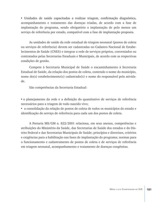 181Média e alta Complexidade no SUS
• ���������������������������������������������������������������������������Unidades de saúde capacitadas a realizar triagem, confirmação diagnóstica,
acompanhamento e tratamento das doenças triadas, de acordo com a fase de
implantação do programa, sendo obrigatório a implantação de pelo menos um
serviço de referência por estado, compatível com a fase de implantação proposta.
As unidades de saúde da rede estadual de triagem neonatal (postos de coleta
ou serviços de referência) devem ser cadastradas no Cadastro Nacional de Estabe-
lecimentos de Saúde (CNES) e integrar a rede de serviços próprios, conveniados ou
contratados pelas Secretarias Estaduais e Municipais, de acordo com as respectivas
condições de gestão.
Compete à Secretaria Municipal de Saúde o encaminhamento à Secretaria
Estadual de Saúde, da relação dos postos de coleta, contendo o nome do município,
nome do(s) estabelecimento(s) cadastrado(s) e nome do responsável pela ativida-
de.
São competências da Secretaria Estadual:
•	o planejamento da rede e a definição do quantitativo de serviços de referência
necessários para a triagem de todo nascido vivo;
•	 a consolidação da relação de postos de coleta de todos os municípios do estado e
identificação do serviço de referência para cada um dos postos de coleta.
A Portaria MS/GM n. 822/2001 relaciona, em seus anexos, competências e
atribuições do Ministério da Saúde, das Secretarias de Saúde dos estados e do Dis-
trito Federal e das Secretarias Municipais de Saúde; princípios e diretrizes, critérios
e exigências para a habilitação nas fases de implantação do programa; normas para
o funcionamento e cadastramento de postos de coleta e de serviços de referência
em triagem neonatal, acompanhamento e tratamento de doenças congênitas.
livro9f1.indd 181 2/21/aaaa 10:16:56
 