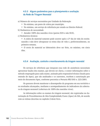 182 Coleção Progestores | Para Entender a Gestão do SUS
4.5.3 Alguns parâmetros para o planejamento e avaliação
da Rede de Triagem Neonatal
a) Número de serviços necessários por Unidade da Federação
•	 No mínimo, um posto de coleta por município.
•	 No mínimo, um serviço de referência por estado ou Distrito Federal.
b) Parâmetros de necessidade
•	 Atender 100% dos nascidos vivos (partos SUS e não SUS).
c) Parâmetros técnicos
•	 A coleta do material somente pode ocorrer após o 2º dia de vida do recém-
nascido e não deve ultrapassar os trinta dias de vida e, preferencialmente, na
primeira semana.
•	 O envio do material ao laboratório deve ser feito, no máximo, em cinco
dias.
4.5.4 Avaliação, controle e monitoramento da triagem neonatal
Os serviços de referência que integram essa rede de assistência necessitam
apresentar laudos dos exames, que devem ser claros, e conter informações sobre o
método empregado para cada exame, assinado pelo responsável técnico (laudo para
emissão de Apac), que são analisados e se coerentes, recebem a autorização por
meio do documento Apac, conforme preconiza a Portaria MS/SAS n. 223/2001.
Os gestores devem monitorar o desempenho do programa em seu território e
os resultados alcançados, mediante o acompanhamento de indicadores de cobertu-
ra da triagem neonatal (cobertura de 100% dos nascidos vivos).
As informações sobre os exames da triagem neonatal, são registradas na Au-
torização de Procedimentos de Alta Complexidade/Custo (Apac) do SIA, de acordo
com as rotinas descritas no capítulo 2 deste livro.
livro9f1.indd 182 2/21/aaaa 10:16:57
 