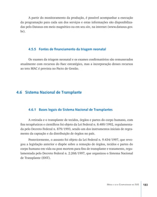183Média e alta Complexidade no SUS
A partir do monitoramento da produção, é possível acompanhar a execução
da programação para cada um dos serviços e estas informações são disponibiliza-
das pelo Datasus em meio magnético ou em seu site, na internet (www.datasus.gov.
br).
4.5.5 Fontes de financiamento da triagem neonatal
Os exames da triagem neonatal e os exames confirmatórios são remunerados
atualmente com recursos do Faec estratégico, mas a incorporação desses recursos
ao teto MAC é prevista no Pacto de Gestão.
4.6 Sistema Nacional de Transplante
4.6.1 Bases legais do Sistema Nacional de Transplantes
A retirada e o transplante de tecidos, órgãos e partes do corpo humano, com
fins terapêuticos e científicos foi objeto da Lei Federal n. 8.489/1992, regulamenta-
da pelo Decreto Federal n. 879/1993, sendo um dos instrumentos iniciais de regra-
mento da captação e da distribuição de órgãos no país.
Posteriormente, o assunto foi objeto da Lei Federal n. 9.434/1997, que revo-
gou a legislação anterior e dispõe sobre a remoção de órgãos, tecidos e partes do
corpo humano em vida ou post mortem para fins de transplante e tratamento, regu-
lamentada pelo Decreto Federal n. 2.268/1997, que organizou o Sistema Nacional
de Transplante (SNT).
livro9f1.indd 183 2/21/aaaa 10:16:57
 